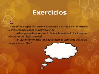 Exercícios
 1.
 A obtenção de gasolina, butano, queroseno e outros é feita recorrendo
à destilação fracionada do petróleo bruto.
        a) Por que razão se recorre à técnica de destilação fracionada e
não a uma destilação simples?
         b) Que inconveniente teria a aplicação da técnica de destilação
simples no petróleo?
 