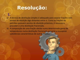 Resolução:
1.
a) A técnica de destilação simples é adequada para separar frações com
   pontos de ebulição algo distantes entre si. Como as frações do
   petróleo possuem pontos de ebulição próximos, é necessário
   proceder a uma destilação fracionada.
b) A composição de uma fração obtida numa determinada gama de
   temperaturas numa destilação fracionada passaria a incorporar
   substâncias características de outras frações.
 