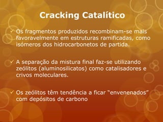 Cracking Catalítico
 Os fragmentos produzidos recombinam-se mais
  favoravelmente em estruturas ramificadas, como
  isómeros dos hidrocarbonetos de partida.


 A separação da mistura final faz-se utilizando
  zeólitos (aluminosilicatos) como catalisadores e
  crivos moleculares.


 Os zeólitos têm tendência a ficar “envenenados”
  com depósitos de carbono
 