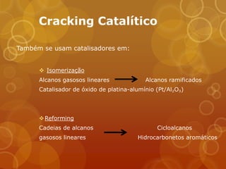 Cracking Catalítico

Também se usam catalisadores em:


       Isomerização
      Alcanos gasosos lineares             Alcanos ramificados
      Catalisador de óxido de platina-alumínio (Pt/Al₂O₃)




       Reforming
      Cadeias de alcanos                       Cicloalcanos
      gasosos lineares                  Hidrocarbonetos aromáticos
 