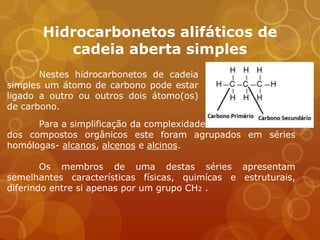 Hidrocarbonetos alifáticos de
          cadeia aberta simples
       Nestes hidrocarbonetos de cadeia
simples um átomo de carbono pode estar
ligado a outro ou outros dois átomo(os)
de carbono.
      Para a simplificação da complexidade
dos compostos orgânicos este foram agrupados em séries
homólogas- alcanos, alcenos e alcinos.

        Os membros de uma destas séries apresentam
semelhantes características físicas, quimícas e estruturais,
diferindo entre si apenas por um grupo CH2 .
 