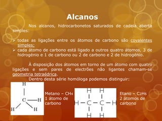Alcanos
       Nos alcanos, hidrocarbonetos saturados de cadeia aberta
simples:

 todas as ligações entre os átomos de carbono são covalentes
  simples;
 cada átomo de carbono está ligado a outros quatro átomos, 3 de
  hidrogénio e 1 de carbono ou 2 de carbono e 2 de hidrogénio.

        À disposição dos átomos em torno de um átomo com quatro
ligações e sem pares de electrões não ligantes chamam-se
geometria tetraédrica.
        Dentro desta série homóloga podemos distinguir:


              Metano – CH4                       Etano – C2H6
              1 átomo de                         2 átomos de
              carbono                            carbono
 