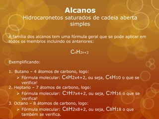 Alcanos
      Hidrocaronetos saturados de cadeia aberta
                       simples

A família dos alcanos tem uma fórmula geral que se pode aplicar em
todos os membros incluindo os anteriores:

                             CnH2n+2
Exemplificando:

1. Butano – 4 átomos de carbono, logo:
     Fórmula molecular: C4H2x4+2, ou seja,   C4H10 o que se
      verifica!
2. Heptano – 7 átomos de carbono, logo:
     Fórmula molecular: C7H7x4+2, ou seja,   C7H16 o que se
      verifica!
3. Octano – 8 átomos de carbono, logo:
    Fórmula molecular: C8H2x8+2, ou seja,    C8H18 o que
     também se verifica.
 