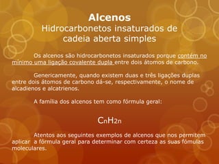 Alcenos
          Hidrocarbonetos insaturados de
               cadeia aberta simples
       Os alcenos são hidrocarbonetos insaturados porque contém no
mínimo uma ligação covalente dupla entre dois átomos de carbono.

        Genericamente, quando existem duas e três ligações duplas
entre dois átomos de carbono dá-se, respectivamente, o nome de
alcadienos e alcatrienos.

       A família dos alcenos tem como fórmula geral:


                             CnH2n
        Atentos aos seguintes exemplos de alcenos que nos permitem
aplicar a fórmula geral para determinar com certeza as suas fómulas
moleculares.
 