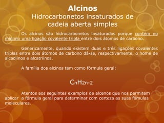 Alcinos
            Hidrocarbonetos insaturados de
                 cadeia aberta simples
       Os alcinos são hidrocarbonetos insaturados porque contém no
mínimo uma ligação covalente tripla entre dois átomos de carbono.

         Genericamente, quando existem duas e três ligações covalentes
triplas entre dois átomos de carbono dá-se, respectivamente, o nome de
alcadiinos e alcatriinos.

       A família dos alcinos tem como fórmula geral:


                              CnH2n-2
        Atentos aos seguintes exemplos de alcenos que nos permitem
aplicar a fórmula geral para determinar com certeza as suas fómulas
moleculares.
 
