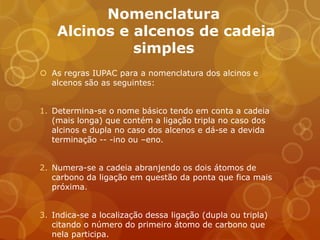 Nomenclatura
    Alcinos e alcenos de cadeia
              simples
 As regras IUPAC para a nomenclatura dos alcinos e
  alcenos são as seguintes:


1. Determina-se o nome básico tendo em conta a cadeia
   (mais longa) que contém a ligação tripla no caso dos
   alcinos e dupla no caso dos alcenos e dá-se a devida
   terminação -- -ino ou –eno.


2. Numera-se a cadeia abranjendo os dois átomos de
   carbono da ligação em questão da ponta que fica mais
   próxima.


3. Indica-se a localização dessa ligação (dupla ou tripla)
   citando o número do primeiro átomo de carbono que
   nela participa.
 
