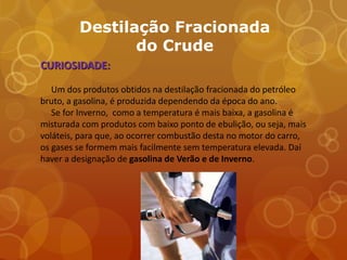 Destilação Fracionada
                do Crude
CURIOSIDADE:

   Um dos produtos obtidos na destilação fracionada do petróleo
bruto, a gasolina, é produzida dependendo da época do ano.
   Se for Inverno, como a temperatura é mais baixa, a gasolina é
misturada com produtos com baixo ponto de ebulição, ou seja, mais
voláteis, para que, ao ocorrer combustão desta no motor do carro,
os gases se formem mais facilmente sem temperatura elevada. Daí
haver a designação de gasolina de Verão e de Inverno.
 