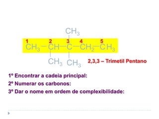 Para cadeias ramificadas:
1º Encontrar a cadeia principal:
2º Numerar os carbonos:
3º Dar o nome em ordem de complexibilidade:
1 2 3 4 5
2,3,3 – Trimetil PentanoCH3
CH C CH2CH3 H3C
CH3
CH3
 