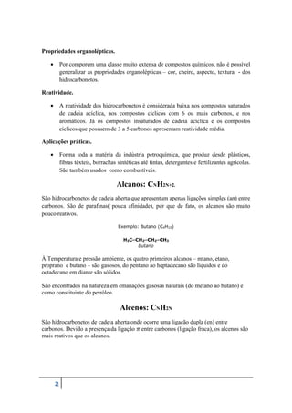 2
Propriedades organolépticas.
 Por comporem uma classe muito extensa de compostos químicos, não é possível
generalizar as propriedades organolépticas – cor, cheiro, aspecto, textura - dos
hidrocarbonetos.
Reatividade.
 A reatividade dos hidrocarbonetos é considerada baixa nos compostos saturados
de cadeia acíclica, nos compostos cíclicos com 6 ou mais carbonos, e nos
aromáticos. Já os compostos insaturados de cadeia acíclica e os compostos
cíclicos que possuem de 3 a 5 carbonos apresentam reatividade média.
Aplicações práticas.
 Forma toda a matéria da indústria petroquímica, que produz desde plásticos,
fibras têxteis, borrachas sintéticas até tintas, detergentes e fertilizantes agrícolas.
São também usados como combustíveis.
Alcanos: CNH2N+2.
São hidrocarbonetos de cadeia aberta que apresentam apenas ligações simples (an) entre
carbonos. São de parafinas( pouca afinidade), por que de fato, os alcanos são muito
pouco reativos.
Exemplo: Butano (C4H10)
H3C─CH2─CH2─CH3
butano
À Temperatura e pressão ambiente, os quatro primeiros alcanos – mtano, etano,
proprano e butano – são gasosos, do pentano ao heptadecano são líquidos e do
octadecano em diante são sólidos.
São encontrados na natureza em emanações gasosas naturais (do metano ao butano) e
como constituinte do petróleo.
Alcenos: CNH2N
São hidrocarbonetos de cadeia aberta onde ocorre uma ligação dupla (en) entre
carbonos. Devido a presença da ligação 𝜋 entre carbonos (ligação fraca), os alcenos são
mais reativos que os alcanos.
 