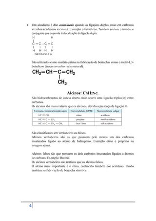 4
 Um alcadieno é dito acumulado quando as ligações duplas estão em carbonos
vizinhos (carbonos vicinais). Exemplo o butadieno. Também existem o isolado, e
conjugado que depende da localização da ligação dupla.
São utilizados como matéria-prima na fabricação de borrachas como o metil-1,3-
butadieno (isopreno ou borracha natural).
Alcinos: CNH2N-2.
São hidrocarbonetos de cadeia aberta onde ocorre uma ligação triplca(in) entre
carbonos.
Os alcinos são mais reativos que os alcenos, devido a presença da ligação 𝜋.
São classificados em verdadeiros ou falsos.
Alcinos verdadeiros são os que possuem pelo menos um dos carbonos
insaturados ligado ao átomo de hidrogênio. Exemplo etino e proprino na
imagem acima.
Alcinos falsos são que possuem os dois carbonos insaturados ligados a átomos
de carbono. Exemplo: Butino.
Os alcinos verdadeiros são reativos que os alcinos falsos.
O alcino mais importante é o etino, conhecido também por acetileno. Usado
também na fabricação de borracha sintética.
 