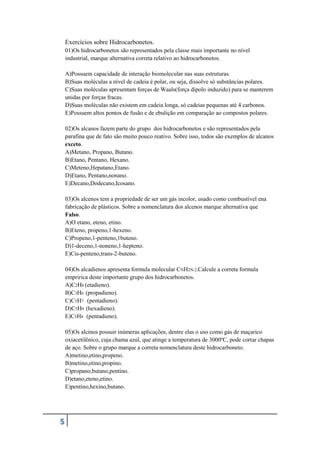 5
Exercícios sobre Hidrocarbonetos.
01)Os hidrocarbonetos são representados pela classe mais importante no nível
industrial, marque alternativa correta relativo ao hidrocarbonetos.
A)Possuem capacidade de interação biomolecular nas suas estruturas.
B)Suas moléculas a nível de cadeia é polar, ou seja, dissolve só substâncias polares.
C)Suas moléculas apresentam forças de Waals(força dipolo induzido) para se manterem
unidas por forças fracas.
D)Suas moléculas não existem em cadeia longa, só cadeias pequenas até 4 carbonos.
E)Possuem altos pontos de fusão e de ebulição em comparação ao compostos polares.
02)Os alcanos fazem parte do grupo dos hidrocarbonetos e são representados pela
parafina que de fato são muito pouco reativo. Sobre isso, todos são exemplos de alcanos
exceto.
A)Metano, Propano, Butano.
B)Etano, Pentano, Hexano.
C)Meteno,Hepatano,Etano.
D)Etano, Pentano,nonano.
E)Decano,Dodecano,Icosano.
03)Os alcenos tem a propriedade de ser um gás incolor, usado como combustível ena
fabricação de plásticos. Sobre a nomenclatura dos alcenos marque alternativa que
Falso.
A)O etano, eteno, etino.
B)Eteno, propeno,1-hexeno.
C)Propeno,1-penteno,1buteno.
D)1-deceno,1-noneno,1-hepteno.
E)Cis-penteno,trans-2-buteno.
04)Os alcadienos apresenta formula molecular CNH2N-2,Calcule a correta formula
empririca deste importante grupo dos hidrocarbonetos.
A)C2H8 (etadieno).
B)C3H6 (propadieno).
C)C5H7 (pentadieno).
D)C5H9 (hexadieno).
E)C5H8 (pentadieno).
05)Os alcinos possuir inúmeras aplicações, dentre elas o uso como gás de maçarico
oxiacetilênico, cuja chama azul, que atinge a temperatura de 3000ºC, pode cortar chapas
de aço. Sobre o grupo marque a correta nomenclatura deste hidrocarboneto.
A)metino,etino,propeno.
B)metino,etino,propino.
C)propano,butano,pentino.
D)etano,eteno,etino.
E)pentino,hexino,butano.
 