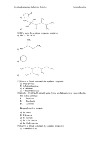 Introdução aoestudo da Química Orgânica Hidrocarbonetos
c)
O
d)
CH3
CH3
CH3
CH3
OH NH2
Cl
16) Dê o nome dos seguintes compostos orgânicos:
a) H3C – CH2 – CH3
b) CH3
CH3
CH3
c)
d)
CH3
CH3CH3
CH3
CH3
17) Escreva a fórmula estrutural dos seguintes compostos:
a) Metil-propano
b) 2,3 dimetil-pentano
c) Ciclobutano
d) 4-terciobutil-nonano
18) (Unifor – CE) O 2,2,5-trimetil-hepta-3-ino é um hidrocarboneto cujas moléculas
têm cadeia carbônica:
I. Insaturada
II. Ramificada
III. Aromática
Dessas afirmações, somente:
a) I é correta
b) II é correta
c) III é correta
d) I e II são corretas
e) I e III são corretas
19) Escreva a fórmula estrutural dos seguintes compostos:
a) 4-metil-hex-1-ino
 