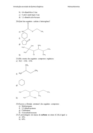Introdução aoestudo da Química Orgânica Hidrocarbonetos
b) 4,4-dimetil-hex-2-ino
c) 5-etil-2-metil-hept-3-ino
d) 1,1-dimetil-ciclo-hexano
20) Qual das seguintes cadeias é heterogênea?
e) CH3 O CH3
O
f)
g)
O
h)
CH3
CH3
CH3
CH3
OH NH2
Cl
21) Dê o nome dos seguintes compostos orgânicos:
e) H3C – CH2 – CH3
f) CH3
CH3
CH3
g)
h)
CH3
CH3CH3
CH3
CH3
22) Escreva a fórmula estrutural dos seguintes compostos:
e) Metil-propano
f) 2,3 dimetil-pentano
g) Ciclobutano
h) 4-terciobutil-nonano
23) A porcentagem em massa de carbono no etano (C2H6) é igual a:
a) 20%
b) 60%
 