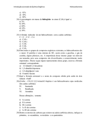 Introdução aoestudo da Química Orgânica Hidrocarbonetos
c) 92%
d) 30%
e) 80%
24) A porcentagem em massa do hidrogênio no etano (C2H6) é igual a:
a) 5%
b) 20%
c) 60%
d) 10%
e) 50%
25) A fórmula molecular de um hidrocarboneto com a cadeia carbônica
C = C – C=C – C é:
a) C5H12
b) C5H10
c) C5H8
d) C5H6
e) C5H5
26) Entre todos os grupos de compostos orgânicos existentes, os hidrocarbonetos são
o maior. O petróleo é uma mistura de HC, assim como a gasolina, o gás de
cozinha, alguns plásticos, etc. A importância desse imenso grupo vai além do
seu tamanho, pois seus compostos são diversificados e comercialmente muito
importantes. Abaixo segue alguns representantes desse grupo, escreva a fórmula
estrutural correspondente:
a) 3,5-dimetil-1,3-hexadieno
b) 1,3-dimetilciclopenteno
c) 2,3-dimetilpent-1-eno
d) 4-metil-2-hexino
27) Qual a fórmula estrutural e o nome do composto obtido pela união de dois
radicais t-butil?
28) (Unifor – CE) O 2,2,5-trimetil-3-heptino é um hidrocarboneto cujas moléculas
têm cadeia carbônica:
IV. Insaturada
V. Ramificada
VI. Aromática
Dessas afirmações, somente:
f) I é correta
g) II é correta
h) III é correta
i) I e II são corretas
j) I e III são corretas
29) Dentre os átomos de carbono que existem na cadeia carbônica abaixo, indique os
primários, os secundários, os terciários e os quaternários.
 