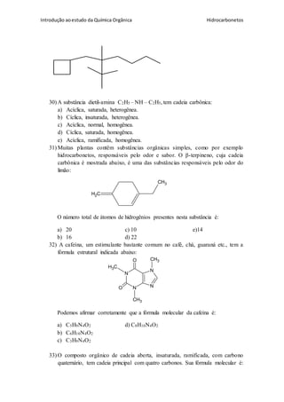 Introdução aoestudo da Química Orgânica Hidrocarbonetos
30) A substância dietil-amina C2H5 – NH – C2H5, tem cadeia carbônica:
a) Acíclica, saturada, heterogênea.
b) Cíclica, insaturada, heterogênea.
c) Acíclica, normal, homogênea.
d) Cíclica, saturada, homogênea.
e) Acíclica, ramificada, homogênea.
31) Muitas plantas contêm substâncias orgânicas simples, como por exemplo
hidrocarbonetos, responsáveis pelo odor e sabor. O β-terpineno, cuja cadeia
carbônica é mostrada abaixo, é uma das substâncias responsáveis pelo odor do
limão:
CH2
CH3
O número total de átomos de hidrogênios presentes nesta substância é:
a) 20 c) 10 e)14
b) 16 d) 22
32) A cafeína, um estimulante bastante comum no café, chá, guaraná etc., tem a
fórmula estrutural indicada abaixo:
N
N
N
NO
O
CH3
CH3
CH3
Podemos afirmar corretamente que a fórmula molecular da cafeína é:
a) C5H9N4O2 d) C8H10N4O2
b) C6H10N4O2
c) C3H9N4O2
33) O composto orgânico de cadeia aberta, insaturada, ramificada, com carbono
quaternário, tem cadeia principal com quatro carbonos. Sua fórmula molecular é:
 