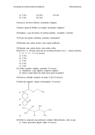 Introdução aoestudo da Química Orgânica Hidrocarbonetos
a) C6H13 c) C6H10 e) C6H6
b) C6H11 d) C6H14
34) Escreva um breve histórico da Química Orgânica.
35) Qual o papel de Wöhler na evolução da Química Orgânica?
36) Explique o que são átomos de carbono primário, secundário e terciário.
37) O que são cadeias carbônicas saturadas e insaturadas?
38) Desenhe uma cadeia normal e uma cadeia ramificada.
39) Desenhe uma cadeia aberta e uma cadeia cíclica.
40) (UFAL) A fórmula molecular de um hidrocarboneto com a cadeia carbônica
C = C – C = C – C, é: (5 escores)
a) C5H12
b) C5H10
c) C5H8
d) C5H6
e) C5H5
41) Sobre a química orgânica, responda: (2 escores)
c) Atualmente, o que significa composto orgânico?
d) Qual é o atual objeto de estudo dessa parte da química?
42) Escreva a fórmula estrutural do etano, C2H6? (2 escores)
43) Qual das seguintes cadeias é heterogênea? (4 escores)
i) CH3 O CH3
O
j)
k)
O
l)
CH3
CH3
CH3
CH3
OH NH2
Cl
44) Sobre os compostos que pertencem à função hidrocarboneto, sabe-se que:
a) Nunca apresentam ligação dupla. (5 escores)
 