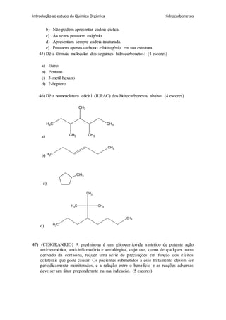 Introdução aoestudo da Química Orgânica Hidrocarbonetos
b) Não podem apresentar cadeia cíclica.
c) Às vezes possuem oxigênio.
d) Apresentam sempre cadeia insaturada.
e) Possuem apenas carbono e hidrogênio em sua estrutura.
45) Dê a fórmula molecular dos seguintes hidrocarbonetos: (4 escores)
a) Etano
b) Pentano
c) 3-metil-hexano
d) 2-hepteno
46) Dê a nomenclatura oficial (IUPAC) dos hidrocarbonetos abaixo: (4 escores)
a)
CH3 CH3
CH3
CH3
CH3
b) CH3
CH3
c)
CH3
d) CH3
CH3
CH3CH3
CH3
47) (CESGRANRIO) A prednisona é um glicocorticóide sintético de potente ação
antirreumática, anti-inflamatória e antialérgica, cujo uso, como de qualquer outro
derivado da cortisona, requer uma série de precauções em função dos efeitos
colaterais que pode causar. Os pacientes submetidos a esse tratamento devem ser
periodicamente monitorados, e a relação entre o benefício e as reações adversas
deve ser um fator preponderante na sua indicação. (5 escores)
 