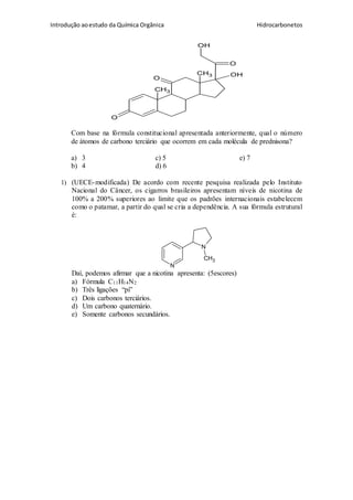 Introdução aoestudo da Química Orgânica Hidrocarbonetos
CH3
O
OH
O
O
CH3
OH
Com base na fórmula constitucional apresentada anteriormente, qual o número
de átomos de carbono terciário que ocorrem em cada molécula de prednisona?
a) 3 c) 5 e) 7
b) 4 d) 6
1) (UECE-modificada) De acordo com recente pesquisa realizada pelo Instituto
Nacional do Câncer, os cigarros brasileiros apresentam níveis de nicotina de
100% a 200% superiores ao limite que os padrões internacionais estabelecem
como o patamar, a partir do qual se cria a dependência. A sua fórmula estrutural
é:
N
N
CH3
Daí, podemos afirmar que a nicotina apresenta: (5escores)
a) Fórmula C11H14N2
b) Três ligações “pi”
c) Dois carbonos terciários.
d) Um carbono quaternário.
e) Somente carbonos secundários.
 