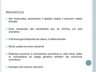 AROMÁTICOS
 São insaturados, apresentam 3 ligações duplas e possuem cadeia
fechada
 Esses compostos são constituídos por, no mínimo, um anel
aromático
 A fórmula geral depende da cadeia, é indeterminada
 Muito usados no ramo industrial
 Podemos encontrar 3 aminoácidos aromáticos e, além disso, todos
os nucleotídeos do código genético também são estruturas
aromáticas
 Exemplo mais comum: benzeno
 