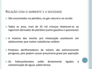 RELAÇÃO COM O AMBIENTE E A SOCIEDADE
 São encontrados no petróleo, no gás natural e no carvão
 Todos os anos, mais de 25 mil crianças intoxicam-se ao
ingerirem derivados do petróleo (como gasolina e querosene)
 A maioria das mortes pro intoxicação acontecem em
adolescentes que inalam substâncias voláteis
 Produtos abrilhantadores de móveis são extremamente
perigosos, pois podem causar pneumonia grave por aspiração
 Os hidrocarbonetos estão diretamente ligados à
contaminação de águas subterrâneas
 