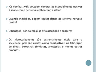  Os combustíveis possuem compostos especialmente nocivos
à saúde como benzeno, etilbenzeno e xileno
 Quando ingeridos, podem causar danos ao sistema nervoso
central
 O benzeno, por exemplo, já está associado à cânceres
 Os hidrocarbonetos são extremamente úteis para a
sociedade, pois são usados como combustíveis na fabricação
de tintas, borrachas sintéticas, anestesias e muitos outros
produtos
 