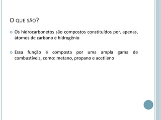O QUE SÃO?
 Os hidrocarbonetos são compostos constituídos por, apenas,
átomos de carbono e hidrogênio
 Essa função é composta por uma ampla gama de
combustíveis, como: metano, propano e acetileno
 