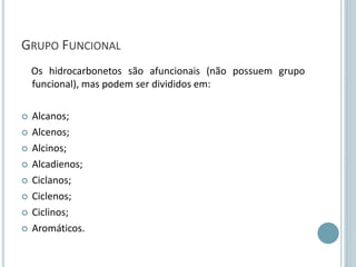 GRUPO FUNCIONAL
Os hidrocarbonetos são afuncionais (não possuem grupo
funcional), mas podem ser divididos em:
 Alcanos;
 Alcenos;
 Alcinos;
 Alcadienos;
 Ciclanos;
 Ciclenos;
 Ciclinos;
 Aromáticos.
 