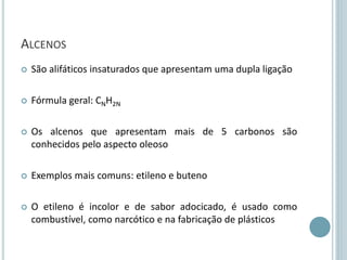 ALCENOS
 São alifáticos insaturados que apresentam uma dupla ligação
 Fórmula geral: CNH2N
 Os alcenos que apresentam mais de 5 carbonos são
conhecidos pelo aspecto oleoso
 Exemplos mais comuns: etileno e buteno
 O etileno é incolor e de sabor adocicado, é usado como
combustível, como narcótico e na fabricação de plásticos
 