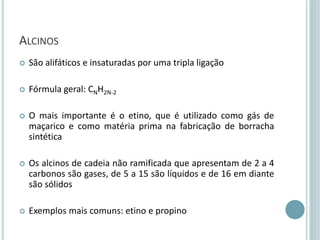 ALCINOS
 São alifáticos e insaturadas por uma tripla ligação
 Fórmula geral: CNH2N-2
 O mais importante é o etino, que é utilizado como gás de
maçarico e como matéria prima na fabricação de borracha
sintética
 Os alcinos de cadeia não ramificada que apresentam de 2 a 4
carbonos são gases, de 5 a 15 são líquidos e de 16 em diante
são sólidos
 Exemplos mais comuns: etino e propino
 