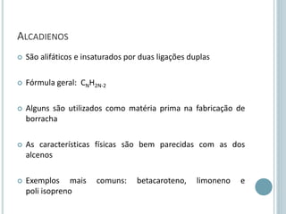 ALCADIENOS
 São alifáticos e insaturados por duas ligações duplas
 Fórmula geral: CNH2N-2
 Alguns são utilizados como matéria prima na fabricação de
borracha
 As características físicas são bem parecidas com as dos
alcenos
 Exemplos mais comuns: betacaroteno, limoneno e
poli isopreno
 