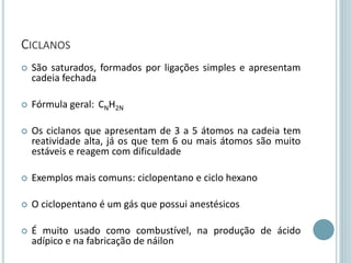 CICLANOS
 São saturados, formados por ligações simples e apresentam
cadeia fechada
 Fórmula geral: CNH2N
 Os ciclanos que apresentam de 3 a 5 átomos na cadeia tem
reatividade alta, já os que tem 6 ou mais átomos são muito
estáveis e reagem com dificuldade
 Exemplos mais comuns: ciclopentano e ciclo hexano
 O ciclopentano é um gás que possui anestésicos
 É muito usado como combustível, na produção de ácido
adípico e na fabricação de náilon
 