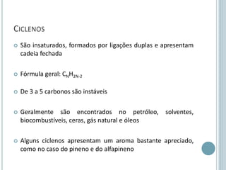 CICLENOS
 São insaturados, formados por ligações duplas e apresentam
cadeia fechada
 Fórmula geral: CNH2N-2
 De 3 a 5 carbonos são instáveis
 Geralmente são encontrados no petróleo, solventes,
biocombustíveis, ceras, gás natural e óleos
 Alguns ciclenos apresentam um aroma bastante apreciado,
como no caso do pineno e do alfapineno
 