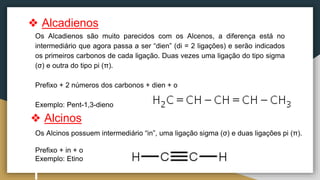 Os Alcinos possuem intermediário “in”, uma ligação sigma (σ) e duas ligações pi (π).
Prefixo + in + o
Exemplo: Etino
Os Alcadienos são muito parecidos com os Alcenos, a diferença está no
intermediário que agora passa a ser “dien” (di = 2 ligações) e serão indicados
os primeiros carbonos de cada ligação. Duas vezes uma ligação do tipo sigma
(σ) e outra do tipo pi (π).
Prefixo + 2 números dos carbonos + dien + o
Exemplo: Pent-1,3-dieno
❖ Alcadienos
❖ Alcinos
 