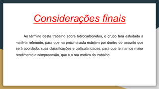 Considerações finais
Ao término deste trabalho sobre hidrocarbonetos, o grupo terá estudado a
matéria referente, para que na próxima aula estejam por dentro do assunto que
será abordado, suas classificações e particularidades, para que tenhamos maior
rendimento e compreensão, que é o real motivo do trabalho.
 