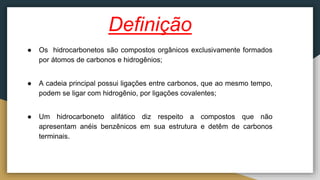 Definição
● Os hidrocarbonetos são compostos orgânicos exclusivamente formados
por átomos de carbonos e hidrogênios;
● A cadeia principal possui ligações entre carbonos, que ao mesmo tempo,
podem se ligar com hidrogênio, por ligações covalentes;
● Um hidrocarboneto alifático diz respeito a compostos que não
apresentam anéis benzênicos em sua estrutura e detêm de carbonos
terminais.
 