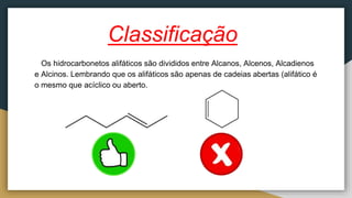 Classificação
Os hidrocarbonetos alifáticos são divididos entre Alcanos, Alcenos, Alcadienos
e Alcinos. Lembrando que os alifáticos são apenas de cadeias abertas (alifático é
o mesmo que acíclico ou aberto.
 