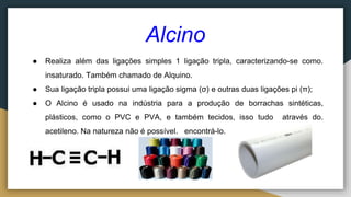Alcino
● Realiza além das ligações simples 1 ligação tripla, caracterizando-se como.
insaturado. Também chamado de Alquino.
● Sua ligação tripla possui uma ligação sigma (σ) e outras duas ligações pi (π);
● O Alcino é usado na indústria para a produção de borrachas sintéticas,
plásticos, como o PVC e PVA, e também tecidos, isso tudo através do.
acetileno. Na natureza não é possível. encontrá-lo.
 