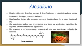 Alcadieno
● Realiza além das ligações simples 2 ligaçõesduplas , caracterizando-se como
insaturado. Também chamado de Dieno;
● Sua ligações duplas são formadas por uma ligação sigma (σ) e outra ligação pi
(π);
● Os alcadienos podem ser encontrados em óleos de essências, extraídos de
vegetais e frutas com cheiros agradáveis;
● Um exemplo é o betacaroteno, responsável pela cor laranja-avermelhada da
cenoura.
 
