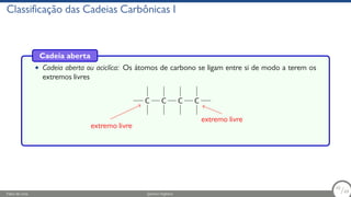 Classificação das Cadeias Carbônicas I
Cadeia aberta
• Cadeia aberta ou aciclíca: Os átomos de carbono se ligam entre si de modo a terem os
extremos livres
C C C C
extremo livre
extremo livre
Fábio de Lima Química Orgânica 10/69
10
/69
 