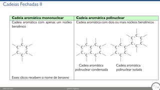 Cadeias Fechadas II
Cadeia aromática mononuclear Cadeia aromática polinuclear
Cadeia aromática com apenas um núcleo
benzênico
Cadeia aromática com dois ou mais núcleos benzênicos
C
C
C
C
C
C
C
C
C
C
C
C
C
C
C
C
C
Cadeia aromática
polinuclear condensada
C
C
C
C
C
C
C
C
C
C
C
C
Cadeia aromática
polinuclear isolada
Esses clicos recebem o nome de benzeno
Fábio de Lima Química Orgânica 17/69
17
/69
 