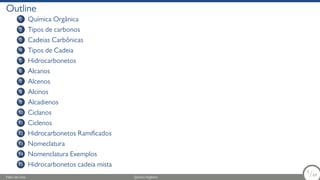 Outline
1 Química Orgânica
2 Tipos de carbonos
3 Cadeias Carbônicas
4 Tipos de Cadeia
5 Hidrocarbonetos
6 Alcanos
7 Alcenos
8 Alcinos
9 Alcadienos
10 Ciclanos
11 Ciclenos
12 Hidrocarbonetos Ramificados
13 Nomeclatura
14 Nomenclatura Exemplos
15 Hidrocarbonetos cadeia mista
Fábio de Lima Química Orgânica 2/69
2
/69
 