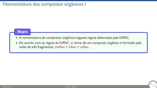 Nomenclatura dos compostos orgânicos I
Regra
• A nomenclatura de compostos orgânicos segueas regras elaboradas pela IUPAC.
• De acordo com as regras da IUPAC, o nome de um composto orgânico é formado pela
união de três fragmentos: prefixo + infixo + sufixo.
Fábio de Lima Química Orgânica 26/69
26
/69
 