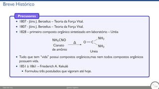 Breve Histórico
Precusores
• 1807 - Jöns J. Berzelius – Teoria da Força Vital.
• 1807 - Jöns J. Berzelius – Teoria da Força Vital.
• 1828 – primeiro composto orgânico sintetizado em laboratório – Uréia
NH4CNO
Cianato
de amônio
∆ O C
NH2
NH2
Ureia
• Tudo que tem “vida” possui compostos orgânicos,mas nem todos compostos orgânicos
possuem vida.
• 1851 à 1861 – Friederich A. Kekulé
• Formulou três postulados que vigoram até hoje.
Fábio de Lima Química Orgânica 3/69
3
/69
 