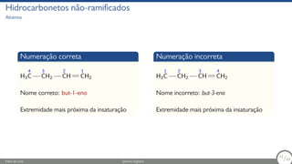 Hidrocarbonetos não-ramificados
Alcenos
Numeração correta
H3
4
C
3
CH2
2
CH
1
CH2
Nome correto: but-1-eno
Extremidade mais próxima da insaturação
Numeração incorreta
H3
1
C
2
CH2
3
CH
4
CH2
Nome incorreto: but-3-eno
Extremidade mais próxima da insaturação
Fábio de Lima Química Orgânica 33/69
33
/69
 