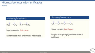 Hidrocarbonetos não-ramificados
Alcenos
Numeração correta
H3
4
C
3
CH2
2
CH
1
CH2
Nome correto: but-1-eno
Extremidade mais próxima da insaturação
Numeração correta
H3
1
C
2
CH
3
CH
4
CH3
Nome correto: but-2-eno
Posição da dupla ligação difere entre as
moléculas
Fábio de Lima Química Orgânica 34/69
34
/69
 