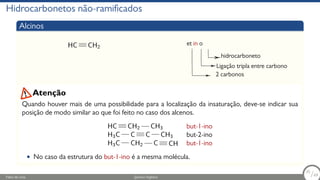 Hidrocarbonetos não-ramificados
Alcinos
HC CH2
et in o
hidrocarboneto
Ligação tripla entre carbono
2 carbonos
Quando houver mais de uma possibilidade para a localização da insaturação, deve-se indicar sua
posição de modo similar ao que foi feito no caso dos alcenos.
HC CH2 CH3 but-1-ino
H3C C C CH3 but-2-ino
H3C CH2 C CH but-1-ino
• No caso da estrutura do but-1-ino é a mesma molécula.
Atenção
Fábio de Lima Química Orgânica 35/69
35
/69
 