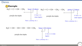 Dienos
H2C C CH CH3
posição das duplas
buta-1,2-dieno
di duas e en
(dupla ligação)
Note a presença do a
H2C C CH CH2 CH3
posição das duplas
penta-1,2-dieno
di duas e en
(dupla ligação)
Note a presença do a
H2C CH CH CH CH CH2
posição das duplas
hexa-1,3,5-trieno
tri três e en (tripla
ligação)
Note a presença do a
Exemplo
Fábio de Lima Química Orgânica 36/69
36
/69
 