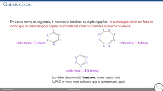 Outros casos
Em casos como os seguintes, é necessário localizar as duplas ligações. A numeração deve ser feita de
modo que as insatuarações sejam representadas com os menores números possíveis.
1
2
3
4
5
6
ciclo-hexa-1,3-dieno
1 2
3
4
5
6
7
8
ciclo-octa-1,4-dieno
1
2
3
4
5
6
ciclo-hexa-1,3,5-trieno
(também denominado benzeno, nome aceito pela
IUPAC e muito mais utilizado que o apresentado aqui)
Fábio de Lima Química Orgânica 39/69
39
/69
 