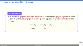 Hidrocarbonetos Ramificados
Ramificação
• A expressão grupos substituintes orgânicos ou, simplesmente grupos orgânicos é usada
para designar qualquer grupo de átomos que apareça com freqüência nas moléculas orgâ-
nicas.
CH3 CH2 CH3
metil etil
Fábio de Lima Química Orgânica 40/69
40
/69
 