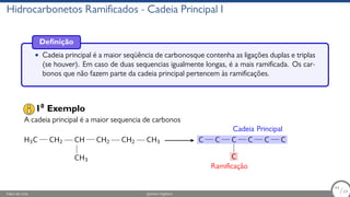 Hidrocarbonetos Ramificados - Cadeia Principal I
Definição
• Cadeia principal é a maior seqüência de carbonosque contenha as ligações duplas e triplas
(se houver). Em caso de duas sequencias igualmente longas, é a mais ramificada. Os car-
bonos que não fazem parte da cadeia principal pertencem às ramificações.
A cadeia principal é a maior sequencia de carbonos
H3C CH2 CH
CH3
CH2 CH2 CH3 C C C
C
C C C
Cadeia Principal
Ramificação
10
Exemplo
Fábio de Lima Química Orgânica 44/69
44
/69
 